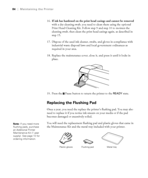 Page 8484
84|Maintaining the Printer
16.If ink has hardened on the print head casings and cannot be removed 
with a dry cleaning swab, you need to clean them using the optional 
Print Head Cleaning Kit. Follow step 9 and step 10 to moisten the 
cleaning swab, then clean the print head casings again, as described in 
step 15.
17. Dispose of the used ink cleaner, swabs, and gloves in compliance with 
industrial waste disposal laws and local government ordinances as 
required in your area.
18. Replace the...