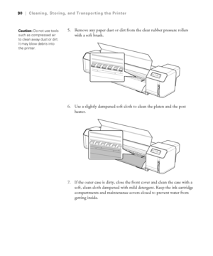 Page 9090
90|Cleaning, Storing, and Transporting the Printer
5. Remove any paper dust or dirt from the clear rubber pressure rollers 
with a soft brush.
6. Use a slightly dampened soft cloth to clean the platen and the post 
heater.
7. If the outer case is dirty, close the front cover and clean the case with a 
soft, clean cloth dampened with mild detergent. Keep the ink cartridge 
compartments and maintenance covers closed to prevent water from 
getting inside.Caution: Do not use tools 
such as compressed air...