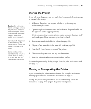 Page 9191
Cleaning, Storing, and Transporting the Printer|91
Storing the Printer
If you will store the printer and not use it for a long time, follow these steps 
to prepare it for storage:
1. Make sure the printer has stopped printing or performing any 
maintenance procedures.
2. Open the right maintenance cover and make sure the print head is on 
the right side (in the capped position).
If it is not capped, turn on the printer, wait a moment, then turn it off 
and check again. Never move the print head by...