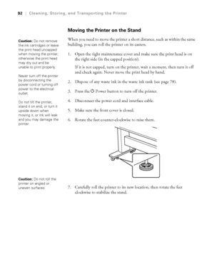 Page 9292
92|Cleaning, Storing, and Transporting the Printer
Moving the Printer on the Stand
When you need to move the printer a short distance, such as within the same 
building, you can roll the printer on its casters. 
1. Open the right maintenance cover and make sure the print head is on 
the right side (in the capped position).
If it is not capped, turn on the printer, wait a moment, then turn it off 
and check again. Never move the print head by hand.
2. Dispose of any waste ink in the waste ink tank (see...