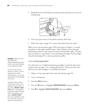 Page 9494
94|Cleaning, Storing, and Transporting the Printer
5. Reinstall the bolt and bracket securing the print head that you removed 
during setup.
6. Close any open covers on the printer and tape them shut.
7. Follow the steps on page 96 to remove the printer from the stand.
When you set up the printer again, follow the steps in Chapter 1 to attach 
the printer to the stand, install the Auto Take-Up Reel, remove the print 
head bracket and bolt, and connect the power and interface cables. The first 
time...