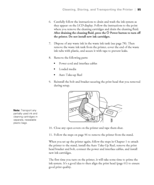 Page 9595
Cleaning, Storing, and Transporting the Printer|95
6. Carefully follow the instructions to drain and wash the ink system as 
they appear on the LCD display. Follow the instructions to the point 
where you remove the cleaning cartridges and drain the cleaning fluid. 
After draining the cleaning fluid, press the PPower button to turn off 
the printer. Do not install new ink cartridges.
7. Dispose of any waste ink in the waste ink tank (see page 78). Then 
remove the waste ink tank from the printer,...