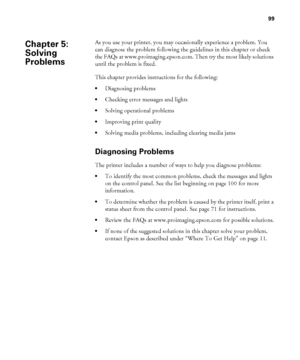 Page 9999
99
As you use your printer, you may occasionally experience a problem. You 
can diagnose the problem following the guidelines in this chapter or check 
the FAQs at www.proimaging.epson.com. Then try the most likely solutions 
until the problem is fixed.
This chapter provides instructions for the following:
Diagnosing problems
Checking error messages and lights
Solving operational problems
Improving print quality
Solving media problems, including clearing media jams
Diagnosing Problems
The printer...