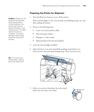 Page 101101
Maintaining and Transporting the Printer|101
Preparing the Printer for Shipment
1. Press the Ppower button to turn off the printer.
Wait until the lights on the control panel stop flashing and go out, and 
then unplug the printer. 
2. Remove the following parts:
Power cord and interface cables
Film and paper baskets
All paper or other media
Optional SpectroProofer (if installed)
3. Leave the ink cartridges installed. 
4. Open the front cover and reinstall the packing material that you 
removed from...