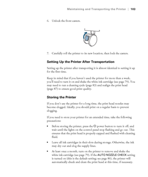 Page 103103
Maintaining and Transporting the Printer|103
6. Unlock the front casters.
7. Carefully roll the printer to its new location, then lock the casters. 
Setting Up the Printer After Transportation
Setting up the printer after transporting it is almost identical to setting it up 
for the first time. 
Keep in mind that if you haven’t used the printer for more than a week, 
you’ll need to turn it on and shake the white ink cartridge (see page 79). You 
may need to run a cleaning cycle (page 83) and realign...