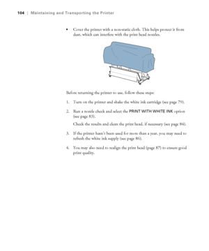 Page 104104
104|Maintaining and Transporting the Printer

Cover the printer with a non-static cloth. This helps protect it from 
dust, which can interfere with the print head nozzles.
Before returning the printer to use, follow these steps:
1. Turn on the printer and shake the white ink cartridge (see page 79).
2. Run a nozzle check and select the 
PRINT WITH WHITE INK option 
(see page 83).
Check the results and clean the print head, if necessary (see page 84).
3. If the printer hasn’t been used for more than a...