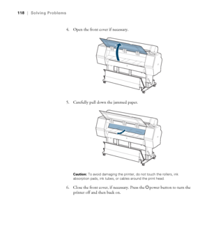 Page 118118
118|Solving Problems
4. Open the front cover if necessary.
5. Carefully pull down the jammed paper.
Caution: To avoid damaging the printer, do not touch the rollers, ink 
absorption pads, ink tubes, or cables around the print head.
6. Close the front cover, if necessary. Press the Ppower button to turn the 
printer off and then back on.
 