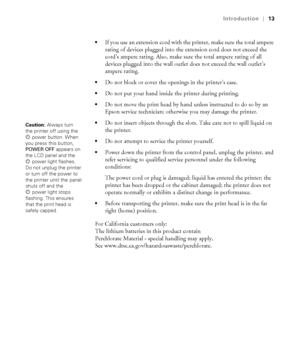 Page 1313
Introduction|13

If you use an extension cord with the printer, make sure the total ampere 
rating of devices plugged into the extension cord does not exceed the 
cord’s ampere rating. Also, make sure the total ampere rating of all 
devices plugged into the wall outlet does not exceed the wall outlet’s 
ampere rating.
Do not block or cover the openings in the printer’s case.
Do not put your hand inside the printer during printing.
Do not move the print head by hand unless instructed to do so by an...