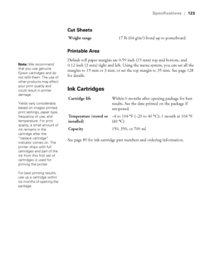 Page 123123
Specifications|123
Cut Sheets
Printable Area
Default roll paper margins are 0.59 inch (15 mm) top and bottom, and 
0.12 inch (3 mm) right and left. Using the menu system, you can set all the 
margins to 15 mm or 3 mm, or set the top margin to 35 mm. See page 128 
for details.
Ink Cartridges
See page 89 for ink cartridge part numbers and ordering information.Weight range17 lb (64 g/m
2) bond up to posterboard
Note: We recommend 
that you use genuine 
Epson cartridges and do 
not refill them. The use...