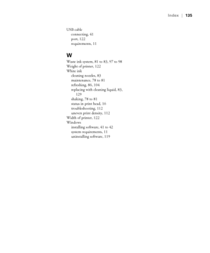 Page 135135
Index|135
USB cable
connecting, 41
port, 122
requirements, 11
W
Waste ink system, 81 to 83, 97 to 98
Weight of printer, 122
White ink
cleaning nozzles, 83
maintenance, 78 to 81
refreshing, 86, 104
replacing with cleaning liquid, 83, 
129
shaking, 78 to 81
status in print head, 16
troubleshooting, 112
uneven print density, 112
Width of printer, 122
Windows
installing software, 41 to 42
system requirements, 11
uninstalling software, 119
 