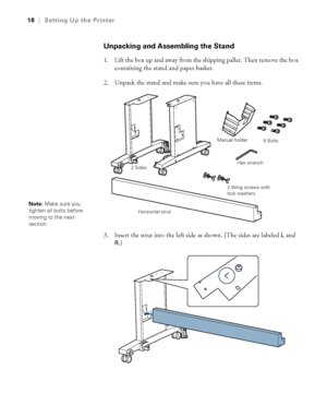 Page 1818
18|Setting Up the Printer
Unpacking and Assembling the Stand
1. Lift the box up and away from the shipping pallet. Then remove the box 
containing the stand and paper basket.
2. Unpack the stand and make sure you have all these items.
3. Insert the strut into the left side as shown. (The sides are labeled 
L and 
R.)
2 SidesManual holder
Horizontal strutHex wrench6 Bolts
2 Wing screws with 
lock washers
Note: Make sure you 
tighten all bolts before 
moving to the next 
section.
 