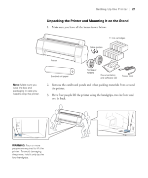 Page 2121
Setting Up the Printer|21
Unpacking the Printer and Mounting It on the Stand
1. Make sure you have all the items shown below:
2. Remove the cardboard panels and other packing materials from around 
the printer.
3. Have four people lift the printer using the handgrips, two in front and 
two in back.
Roll paper 
holders
Documentation 
and software CD
11 Ink cartridges
Power cord Cable guides
Printer
Bundled roll paper
Note: Make sure you 
save the box and 
packaging in case you 
need to ship the...