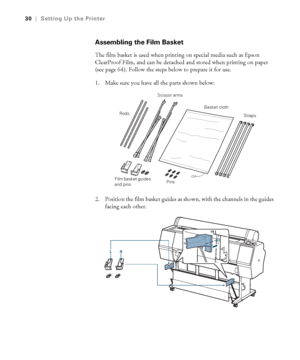 Page 3030
30|Setting Up the Printer
Assembling the Film Basket
The film basket is used when printing on special media such as Epson 
ClearProof Film, and can be detached and stored when printing on paper 
(see page 64). Follow the steps below to prepare it for use.
1. Make sure you have all the parts shown below:
2. Position the film basket guides as shown, with the channels in the guides 
facing each other.
Basket cloth
Straps
Film basket guides 
and pinsPins Scissor arms
Rods
 