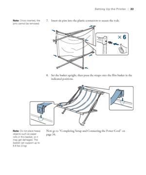 Page 3333
Setting Up the Printer|33
7. Insert six pins into the plastic connectors to secure the rods.
8. Set the basket upright, then press the straps onto the film basket in the 
indicated positions.
Now go to “Completing Setup and Connecting the Power Cord” on 
page 34.Note: Once inserted, the 
pins cannot be removed.
Note: Do not place heavy 
objects such as paper 
rolls in this basket, or it 
may get damaged. The 
basket can support up to 
6.6 lbs (3 kg).
 