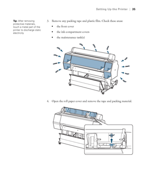 Page 3535
Setting Up the Printer|35
3. Remove any packing tape and plastic film. Check these areas:
the front cover 
the ink compartment covers
the maintenance tank(s)
4. Open the roll paper cover and remove the tape and packing material.
Ti p :  After removing 
protective materials, 
touch a metal part of the 
printer to discharge static 
electricity.
 