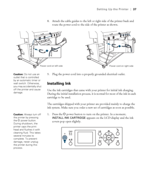 Page 3737
Setting Up the Printer|37
8. Attach the cable guides to the left or right side of the printer back and 
route the power cord to the side of the printer as shown.
9. Plug the power cord into a properly grounded electrical outlet.
Installing Ink
Use the ink cartridges that came with your printer for initial ink charging. 
During the initial installation process, it is normal for most of the ink in each 
cartridge to be used.
The cartridges shipped with your printer are provided mainly to charge the 
ink...