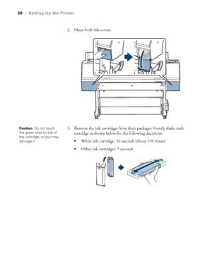 Page 3838
38|Setting Up the Printer
2. Open both ink covers.
3. Remove the ink cartridges from their packages. Gently shake each 
cartridge as shown below for the following durations:
White ink cartridge: 30 seconds (about 100 times)
Other ink cartridges: 5 seconds
Caution: Do not touch 
the green chip on top of 
the cartridge, or you may 
damage it.
 