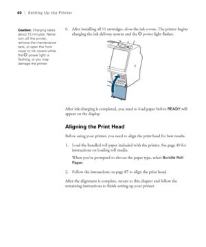 Page 4040
40|Setting Up the Printer
6. After installing all 11 cartridges, close the ink covers. The printer begins 
charging the ink delivery system and the Ppower
 light flashes.
After ink charging is completed, you need to load paper before 
READY will 
appear on the display.
Aligning the Print Head
Before using your printer, you need to align the print head for best results.
1. Load the bundled roll paper included with the printer. See page 49 for 
instructions on loading roll media.
When you’re prompted to...