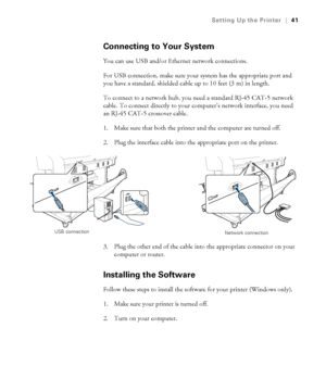 Page 4141
Setting Up the Printer|41
Connecting to Your System
You can use USB and/or Ethernet network connections. 
For USB connection, make sure your system has the appropriate port and 
you have a standard, shielded cable up to 10 feet (3 m) in length.
To connect to a network hub, you need a standard RJ-45 CAT-5 network 
cable. To connect directly to your computer’s network interface, you need 
an RJ-45 CAT-5 crossover cable. 
1. Make sure that both the printer and the computer are turned off.
2. Plug the...