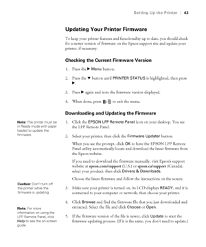 Page 4343
Setting Up the Printer|43
Updating Your Printer Firmware
To keep your printer features and functionality up to date, you should check 
for a newer version of firmware on the Epson support site and update your 
printer, if necessary.
Checking the Current Firmware Version
1. Press the r Menu button. 
2. Press the d button until 
PRINTER STATUS is highlighted, then press 
r. 
3. Press r again and note the firmware version displayed.
4. When done, press  to exit the menu.
Downloading and Updating the...