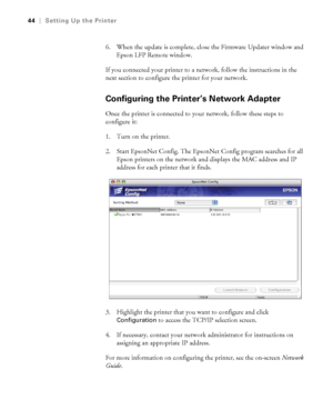 Page 4444
44|Setting Up the Printer
6. When the update is complete, close the Firmware Updater window and 
Epson LFP Remote window.
If you connected your printer to a network, follow the instructions in the 
next section to configure the printer for your network.
Configuring the Printer’s Network Adapter 
Once the printer is connected to your network, follow these steps to 
configure it:
1. Turn on the printer. 
2. Start EpsonNet Config. The EpsonNet Config program searches for all 
Epson printers on the...