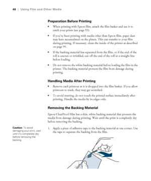 Page 4646
46|Using Film and Other Media
Preparation Before Printing
When printing with Epson film, attach the film basket and use it to 
catch your prints (see page 59).
If you’ve been printing with media other than Epson film, paper dust 
may have accumulated on the platen. This can transfer to your film 
during printing. If necessary, clean the inside of the printer as described 
on page 99.
If the backing material has separated from the film, or if the end of the 
roll is uneven or wrinkled, cut off the end...
