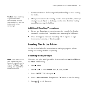 Page 4747
Using Film and Other Media|47
2. Continue to remove the backing slowly and carefully to avoid creasing 
the media.
3. Once you’ve removed the backing, touch a metal part of the printer (or 
other grounded object) to discharge possible static electricity buildup 
caused by removing the backing. 
Additional Handling Precautions
Do not wet the surface of your printouts—for example, by cleaning 
them with a moist cloth. Otherwise water stains may be left behind.
Avoid storing your printouts where they...