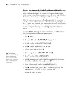 Page 4848
48|Using Film and Other Media
Setting Up Automatic Media Tracking and Identification
Before you load roll media in the printer, you can set up the automatic 
media tracking system. This system prints a barcode on the edge of the film 
that indicates the media type, roll length, and the alert setting.
When the printer is turned on or roll media is placed in the printer, the 
barcode is scanned and the amount of roll media remaining is displayed on 
the LCD panel. You will see an alert message when the...