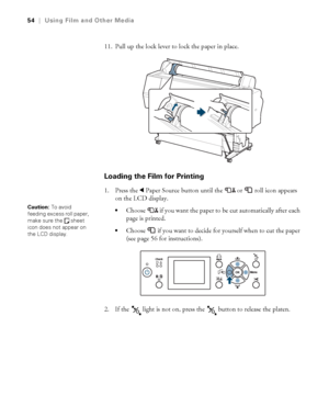 Page 5454
54|Using Film and Other Media
11. Pull up the lock lever to lock the paper in place.
Loading the Film for Printing
1. Press the lPaper Source button until the  or  roll icon appears 
on the LCD display.
Choose  if you want the paper to be cut automatically after each 
page is printed.
Choose   if you want to decide for yourself when to cut the paper 
(see page 56 for instructions).
2. If the   light is not on, press the   button to release the platen.
Caution: To avoid 
feeding excess roll paper,...