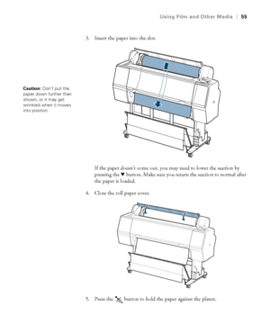 Page 5555
Using Film and Other Media|55
3. Insert the paper into the slot.
If the paper doesn’t come out, you may need to lower the suction by 
pressing the d button. Make sure you return the suction to normal after 
the paper is loaded.
4. Close the roll paper cover.
5. Press the   button to hold the paper against the platen.
Caution: Don’t pull the 
paper down further than 
shown, or it may get 
wrinkled when it moves 
into position.
 