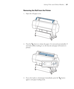 Page 5757
Using Film and Other Media|57
Removing the Roll from the Printer
1. Open the roll paper cover.
2. Press the   button to release the paper. It is rewound automatically. If 
automatic media tracking is on, the barcode and paper information is 
printed.
3. If you don’t plan to reload paper immediately, press the   button 
again to exit paper loading mode.
 