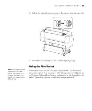 Page 5959
Using Film and Other Media|59
6. Pull up the tension levers, then remove the adapters from the paper roll. 
7. Rewind the roll carefully and place it in its original package.
Using the Film Basket
Use the film basket whenever you print on Epson film. The film basket 
protects your prints from smearing or other damage, and can hold prints up 
to 36 inches (914 mm) long. Remove each printout as it is dropped into the 
basket. If you allow printouts to stack, they may get scratched. Note: Do not place...