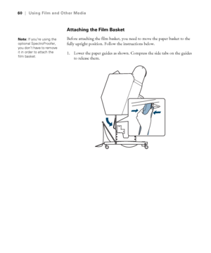 Page 6060
60|Using Film and Other Media
Attaching the Film Basket
Before attaching the film basket, you need to move the paper basket to the 
fully upright position. Follow the instructions below.
1. Lower the paper guides as shown. Compress the side tabs on the guides 
to release them.Note: If you’re using the 
optional SpectroProofer, 
you don’t have to remove 
it in order to attach the 
film basket.
 