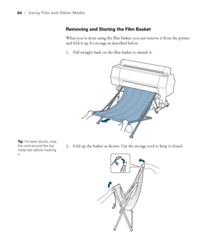 Page 6464
64|Using Film and Other Media
Removing and Storing the Film Basket
When you’re done using the film basket, you can remove it from the printer 
and fold it up for storage as described below.
1. Pull straight back on the film basket to detach it.
2. Fold up the basket as shown. Use the storage cord to keep it closed. 
Ti p :  For best results, loop 
the cord around the top 
metal bar before hooking 
it.
 