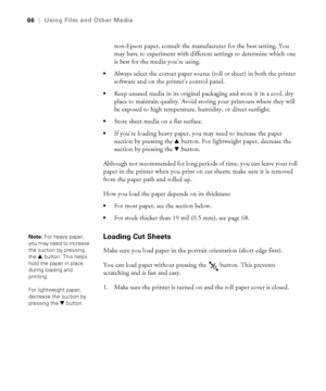 Page 6666
66|Using Film and Other Media
non-Epson paper, consult the manufacturer for the best setting. You 
may have to experiment with different settings to determine which one 
is best for the media you’re using. 
Always select the correct paper source (roll or sheet) in both the printer 
software and on the printer’s control panel.
Keep unused media in its original packaging and store it in a cool, dry 
place to maintain quality. Avoid storing your printouts where they will 
be exposed to high temperature,...
