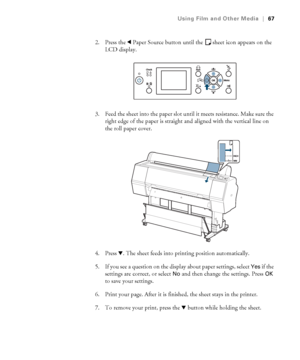 Page 6767
Using Film and Other Media|67
2. Press the lPaper Source button until the sheet icon appears on the 
LCD display.
3. Feed the sheet into the paper slot until it meets resistance. Make sure the 
right edge of the paper is straight and aligned with the vertical line on 
the roll paper cover.
4. Press d. The sheet feeds into printing position automatically. 
5. If you see a question on the display about paper settings, select 
Yes if the 
settings are correct, or select 
No and then change the settings....