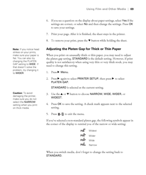 Page 6969
Using Film and Other Media|69
6. If you see a question on the display about paper settings, select Yes if the 
settings are correct, or select 
No and then change the settings. Press OK 
to save your settings.
7. Print your page. After it is finished, the sheet stays in the printer.
8. To remove your print, press the d button while holding the sheet.
Adjusting the Platen Gap for Thick or Thin Paper
When you print on unusually thick or thin paper, you may need to adjust 
the platen gap setting....