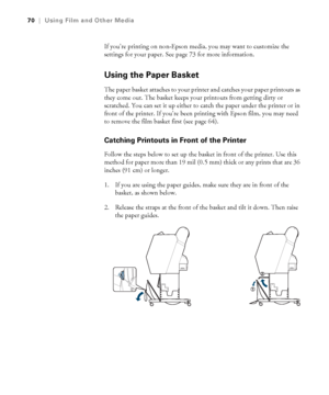 Page 7070
70|Using Film and Other Media
If you’re printing on non-Epson media, you may want to customize the 
settings for your paper. See page 73 for more information. 
Using the Paper Basket
The paper basket attaches to your printer and catches your paper printouts as 
they come out. The basket keeps your printouts from getting dirty or 
scratched. You can set it up either to catch the paper under the printer or in 
front of the printer. If you’re been printing with Epson film, you may need 
to remove the...