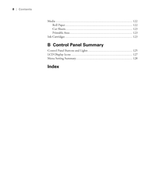 Page 88
8|Contents
Media  . . . . . . . . . . . . . . . . . . . . . . . . . . . . . . . . . . . . . . . . . . . . . . . . . .  122
Roll Paper . . . . . . . . . . . . . . . . . . . . . . . . . . . . . . . . . . . . . . . . . . . .  122
Cut Sheets . . . . . . . . . . . . . . . . . . . . . . . . . . . . . . . . . . . . . . . . . . . .  123
Printable Area . . . . . . . . . . . . . . . . . . . . . . . . . . . . . . . . . . . . . . . . .  123
Ink Cartridges  . . . . . . . . . . . . . . . . . . . . . . . . . . . . ....