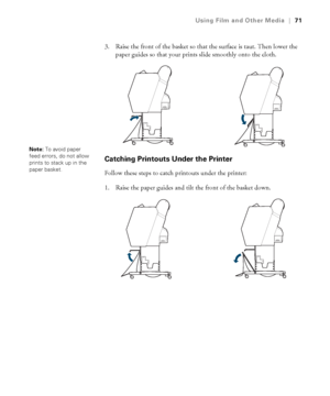 Page 7171
Using Film and Other Media|71
3. Raise the front of the basket so that the surface is taut. Then lower the 
paper guides so that your prints slide smoothly onto the cloth.
Catching Printouts Under the Printer
Follow these steps to catch printouts under the printer:
1. Raise the paper guides and tilt the front of the basket down.
Note: To avoid paper 
feed errors, do not allow 
prints to stack up in the 
paper basket.
 