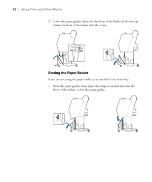 Page 7272
72|Using Film and Other Media
2. Lower the paper guides, then raise the front of the basket all the way up. 
Fasten the front of the basket with the straps.
Storing the Paper Basket
If you are not using the paper basket, you can fold it out of the way.
1. Raise the paper guides, then adjust the straps as needed and raise the 
front of the basket. Lower the paper guides.
 