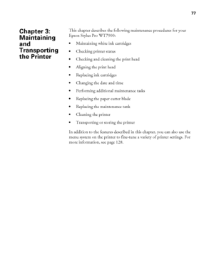 Page 7777
77
This chapter describes the following maintenance procedures for your 
Epson Stylus Pro WT7900:
Maintaining white ink cartridges
Checking printer status 
Checking and cleaning the print head
Aligning the print head
Replacing ink cartridges
Changing the date and time
Performing additional maintenance tasks
Replacing the paper cutter blade
Replacing the maintenance tank
Cleaning the printer
Transporting or storing the printer
In addition to the features described in this chapter, you can also use the...