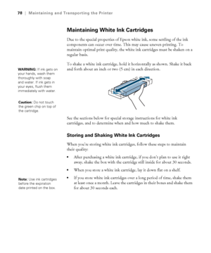 Page 7878
78|Maintaining and Transporting the Printer
Maintaining White Ink Cartridges
Due to the special properties of Epson white ink, some settling of the ink 
components can occur over time. This may cause uneven printing. To 
maintain optimal print quality, the white ink cartridges must be shaken on a 
regular basis.
To shake a white ink cartridge, hold it horizontally as shown. Shake it back 
and forth about an inch or two (5 cm) in each direction.
See the sections below for special storage instructions...