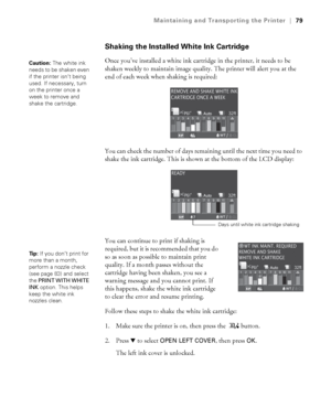 Page 7979
Maintaining and Transporting the Printer|79
Shaking the Installed White Ink Cartridge
Once you’ve installed a white ink cartridge in the printer, it needs to be 
shaken weekly to maintain image quality. The printer will alert you at the 
end of each week when shaking is required:
You can check the number of days remaining until the next time you need to 
shake the ink cartridge. This is shown at the bottom of the LCD display:
You can continue to print if shaking is 
required, but it is recommended...