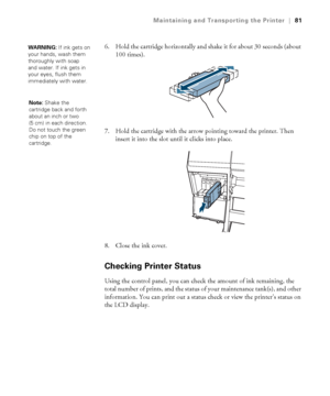 Page 8181
Maintaining and Transporting the Printer|81
6. Hold the cartridge horizontally and shake it for about 30 seconds (about 
100 times).
7. Hold the cartridge with the arrow pointing toward the printer. Then 
insert it into the slot until it clicks into place.
8. Close the ink cover.
Checking Printer Status
Using the control panel, you can check the amount of ink remaining, the 
total number of prints, and the status of your maintenance tank(s), and other 
information. You can print out a status check or...