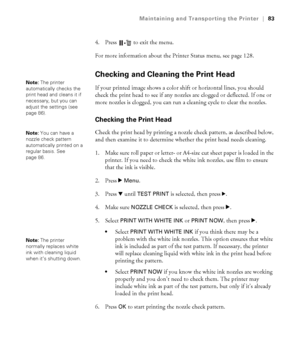 Page 8383
Maintaining and Transporting the Printer|83
4. Press   to exit the menu.
For more information about the Printer Status menu, see page 128.
Checking and Cleaning the Print Head
If your printed image shows a color shift or horizontal lines, you should 
check the print head to see if any nozzles are clogged or deflected. If one or 
more nozzles is clogged, you can run a cleaning cycle to clear the nozzles. 
Checking the Print Head
Check the print head by printing a nozzle check pattern, as described...