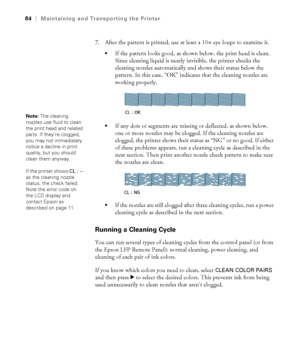 Page 8484
84|Maintaining and Transporting the Printer
7. After the pattern is printed, use at least a 10× eye loupe to examine it. 
If the pattern looks good, as shown below, the print head is clean. 
Since cleaning liquid is nearly invisible, the printer checks the 
cleaning nozzles automatically and shows their status below the 
pattern. In this case, “OK” indicates that the cleaning nozzles are 
working properly.
If any dots or segments are missing or deflected, as shown below, 
one or more nozzles may be...