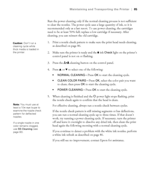 Page 8585
Maintaining and Transporting the Printer|85
Run the power cleaning only if the normal cleaning process is not sufficient 
to clear the nozzles. The power cycle uses a large quantity of ink, so it is 
recommended only as a last resort. To use power cleaning, the cartridges 
need to be at least 50% full; replace a low cartridge if necessary. After 
cleaning, you can reinsert the old cartridge.
1. Print a nozzle check pattern to make sure the print head needs cleaning, 
as described on page 86.
2. Make...