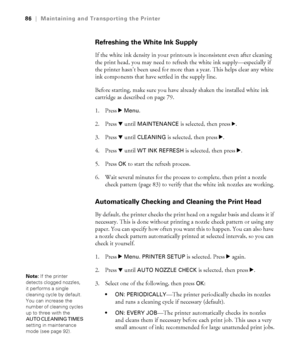 Page 8686
86|Maintaining and Transporting the Printer
Refreshing the White Ink Supply
If the white ink density in your printouts is inconsistent even after cleaning 
the print head, you may need to refresh the white ink supply—especially if 
the printer hasn’t been used for more than a year. This helps clear any white 
ink components that have settled in the supply line. 
Before starting, make sure you have already shaken the installed white ink 
cartridge as described on page 79.
1. Press r 
Menu.
2. Press d...