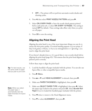 Page 8787
Maintaining and Transporting the Printer|87

—The printer will not perform automatic nozzle checks and 
cleaning cycles.
4. Press 
l, then select PRINT NOZZLE PATTERN and press r.
5. Select 
ON: EVERY PAGE to have the nozzle check pattern printed 
before each print job, or select 
ON: EVERY 10 PAGES. The setting is 
turned 
OFF by default. These settings take effect only when you print 
on roll paper. 
6. Press 
OK to save the setting.
Aligning the Print Head
Aligning the print head is one of the most...